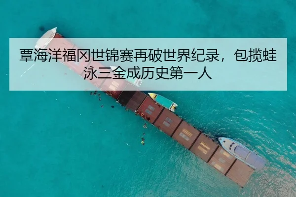 覃海洋福冈世锦赛再破世界纪录，包揽蛙泳三金成历史第一人