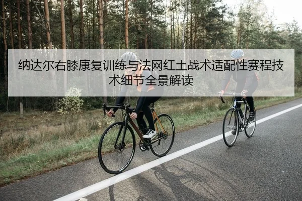 纳达尔右膝康复训练与法网红土战术适配性赛程技术细节全景解读